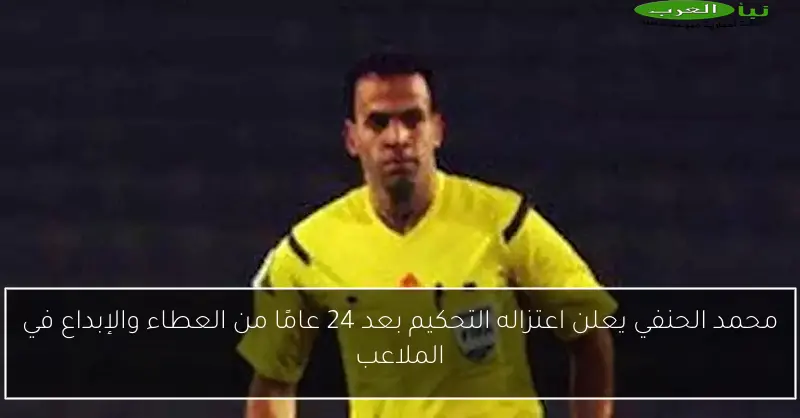 محمد الحنفي يعلن اعتزاله التحكيم بعد 24 عامًا من العطاء والإبداع في الملاعب