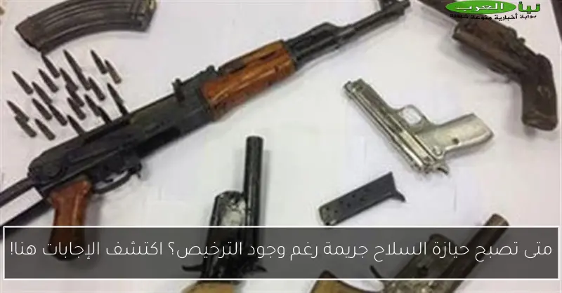 متى تصبح حيازة السلاح جريمة رغم وجود الترخيص؟ اكتشف الإجابات هنا!
