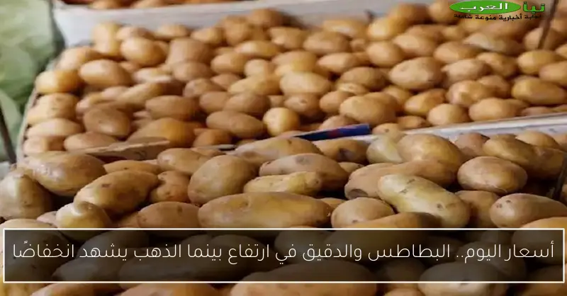 أسعار اليوم.. البطاطس والدقيق في ارتفاع بينما الذهب يشهد انخفاضًا