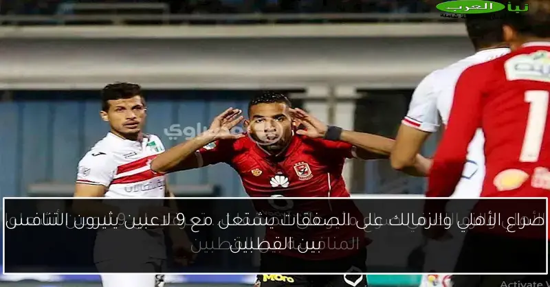 صراع الأهلي والزمالك على الصفقات يشتعل مع 9 لاعبين يثيرون التنافس بين القطبين