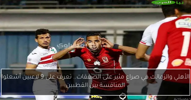 الأهلي والزمالك في صراع مثير على الصفقات.. تعرف على 9 لاعبين أشعلوا المنافسة بين القطبين