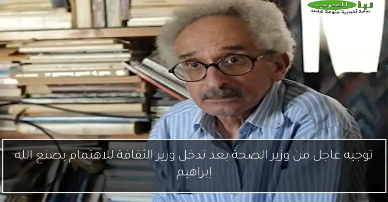 توجيه عاجل من وزير الصحة بعد تدخل وزير الثقافة للاهتمام بصنع الله إبراهيم