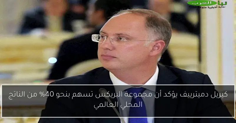 كيريل دميترييف يؤكد أن مجموعة البريكس تسهم بنحو 40% من الناتج المحلي العالمي