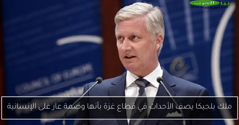 ملك بلجيكا يصف الأحداث في قطاع غزة بأنها وصمة عار على الإنسانية