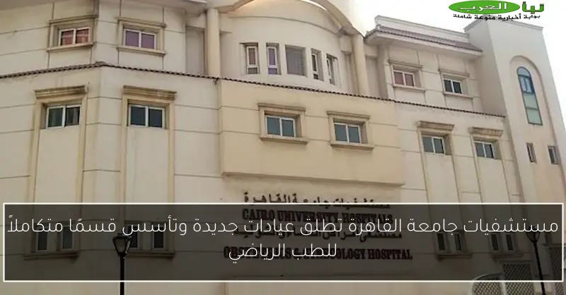 مستشفيات جامعة القاهرة تطلق عيادات جديدة وتأسس قسمًا متكاملاً للطب الرياضي