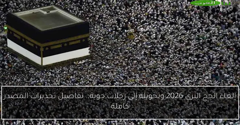 إلغاء الحج البري 2026 وتحويله إلى رحلات جوية.. تفاصيل تحذيرات المصدر كاملة
