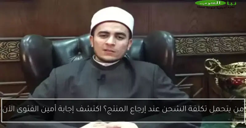 من يتحمل تكلفة الشحن عند إرجاع المنتج؟ اكتشف إجابة أمين الفتوى الآن