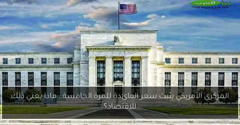 المركزي الأمريكي يثبت سعر الفائدة للمرة الخامسة.. ماذا يعني ذلك للاقتصاد؟