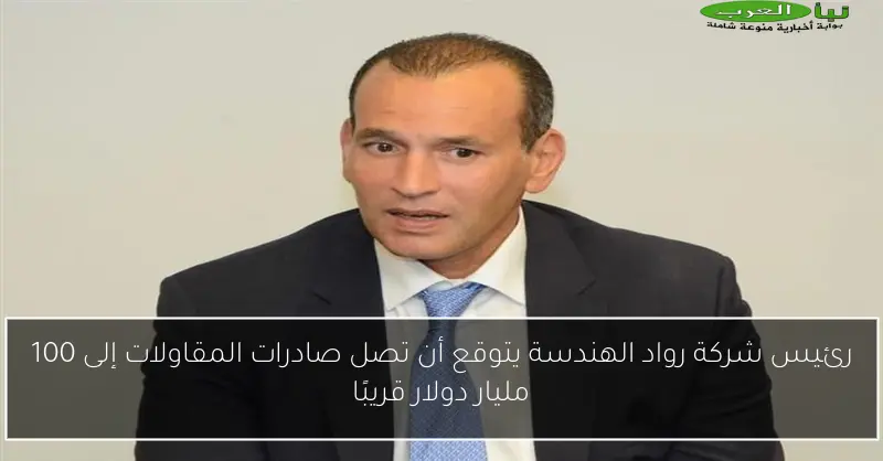رئيس شركة رواد الهندسة يتوقع أن تصل صادرات المقاولات إلى 100 مليار دولار قريبًا