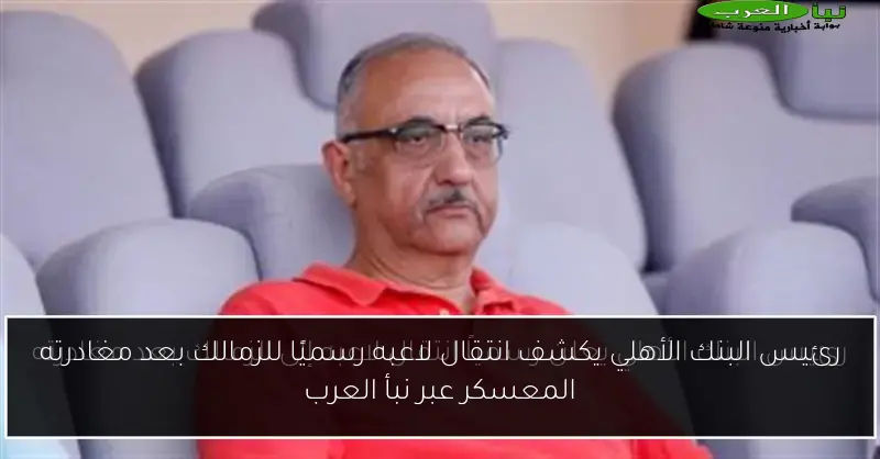 رئيس البنك الأهلي يكشف انتقال لاعبه رسميًا للزمالك بعد مغادرته المعسكر عبر نبأ العرب