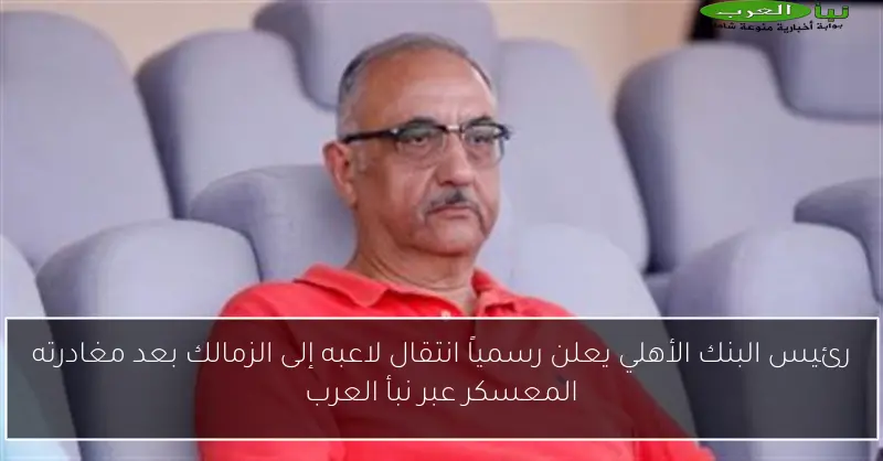 رئيس البنك الأهلي يعلن رسمياً انتقال لاعبه إلى الزمالك بعد مغادرته المعسكر عبر نبأ العرب