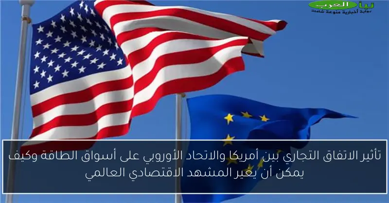 تأثير الاتفاق التجاري بين أمريكا والاتحاد الأوروبي على أسواق الطاقة وكيف يمكن أن يغير المشهد الاقتصادي العالمي