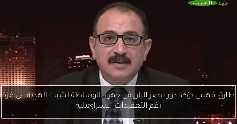 طارق فهمي يؤكد دور مصر البارز في جهود الوساطة لتثبيت الهدنة في غزة رغم التعقيدات الإسرائيلية
