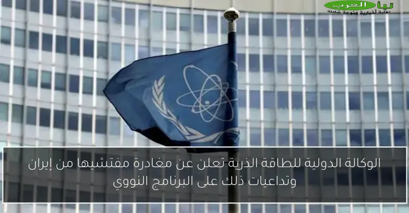 الوكالة الدولية للطاقة الذرية تعلن عن مغادرة مفتشيها من إيران وتداعيات ذلك على البرنامج النووي