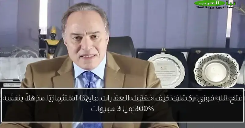 فتح الله فوزي يكشف كيف حققت العقارات عائدًا استثماريًا مذهلاً بنسبة 300% في 3 سنوات