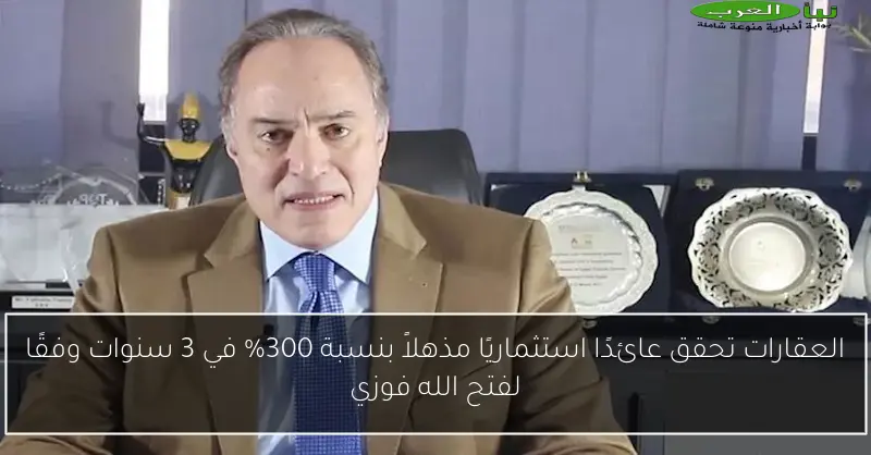 العقارات تحقق عائدًا استثماريًا مذهلاً بنسبة 300% في 3 سنوات وفقًا لفتح الله فوزي