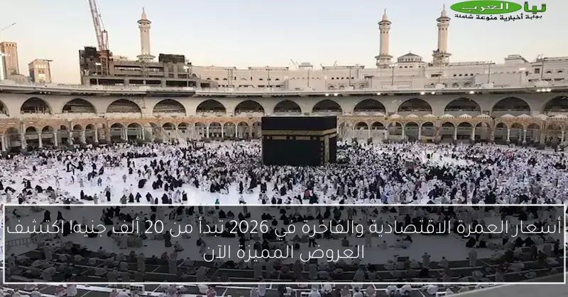 أسعار العمرة الاقتصادية والفاخرة في 2026 تبدأ من 20 ألف جنيه! اكتشف العروض المميزة الآن