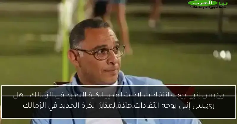 رئيس إنبي يوجه انتقادات حادة لمدير الكرة الجديد في الزمالك