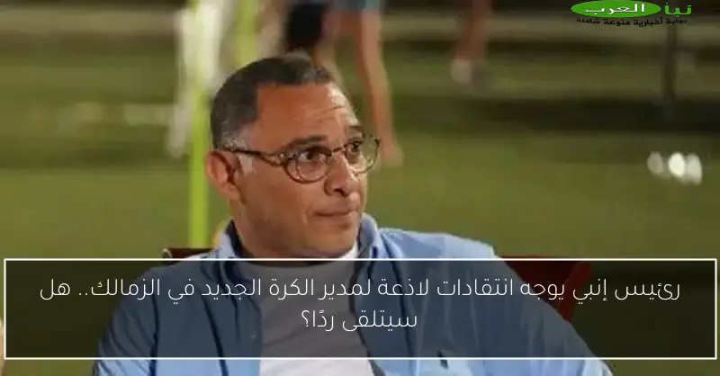 رئيس إنبي يوجه انتقادات لاذعة لمدير الكرة الجديد في الزمالك.. هل سيتلقى ردًا؟
