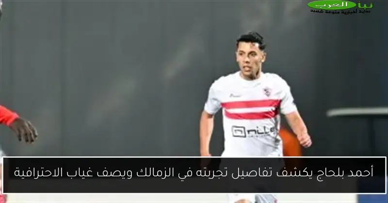 أحمد بلحاج يكشف تفاصيل تجربته في الزمالك ويصف غياب الاحترافية