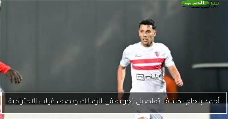 أحمد بلحاج يكشف تفاصيل تجربته في الزمالك ويصف غياب الاحترافية
