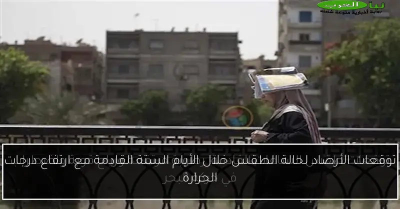 توقعات الأرصاد لحالة الطقس خلال الأيام الستة القادمة مع ارتفاع درجات الحرارة