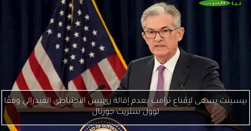 بيسينت يسعى لإقناع ترامب بعدم إقالة رئيس الاحتياطي الفيدرالي وفقًا لوول ستريت جورنال
