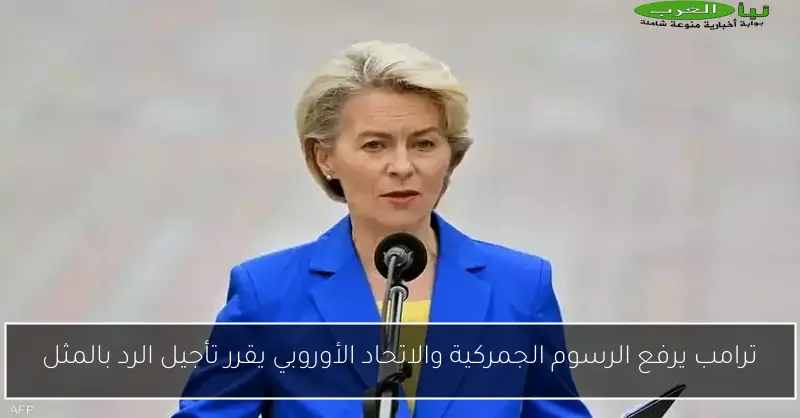 ترامب يرفع الرسوم الجمركية والاتحاد الأوروبي يقرر تأجيل الرد بالمثل