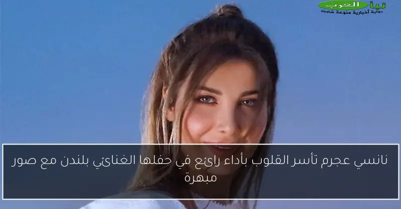 نانسي عجرم تأسر القلوب بأداء رائع في حفلها الغنائي بلندن مع صور مبهرة