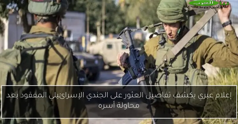 إعلام عبري يكشف تفاصيل العثور على الجندي الإسرائيلي المفقود بعد محاولة أسره