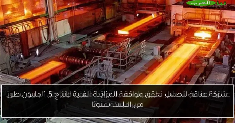 شركة عتاقة للصلب تحقق موافقة المزايدة الفنية لإنتاج 1.5 مليون طن من البليت سنويًا
