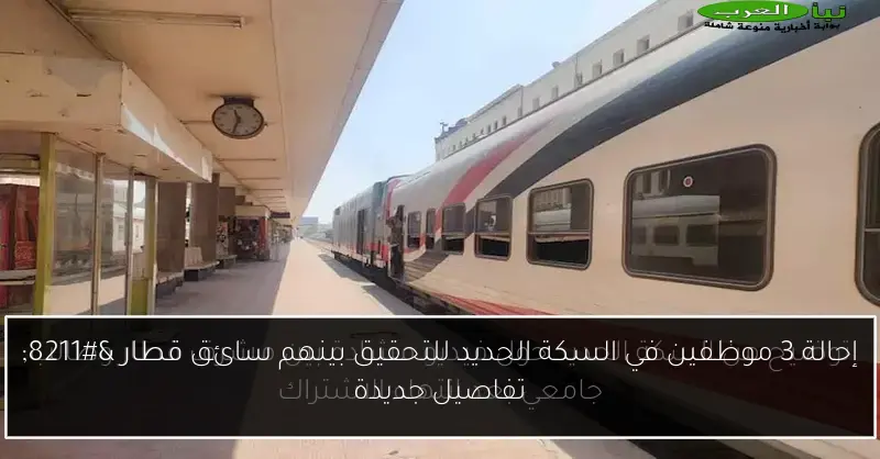 إحالة 3 موظفين في السكة الحديد للتحقيق بينهم سائق قطار – تفاصيل جديدة