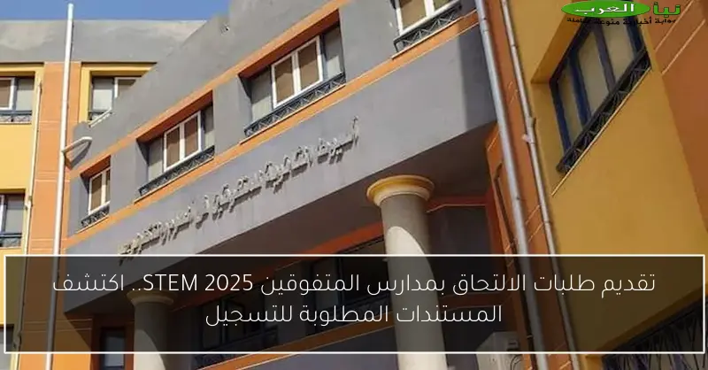تقديم طلبات الالتحاق بمدارس المتفوقين STEM 2025.. اكتشف المستندات المطلوبة للتسجيل