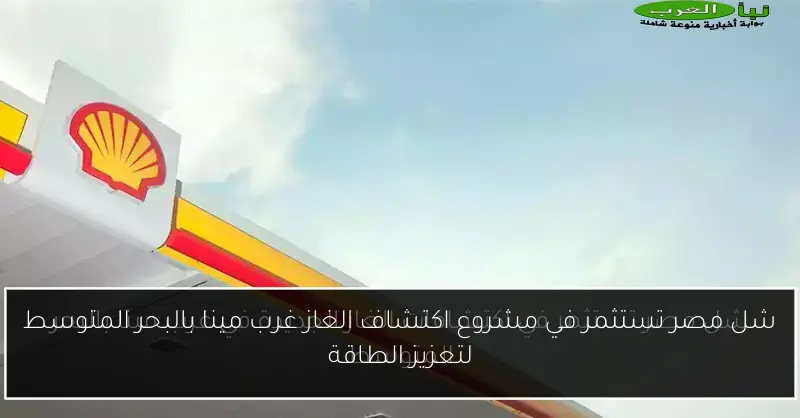 شل مصر تستثمر في مشروع اكتشاف الغاز غرب مينا بالبحر المتوسط لتعزيز الطاقة