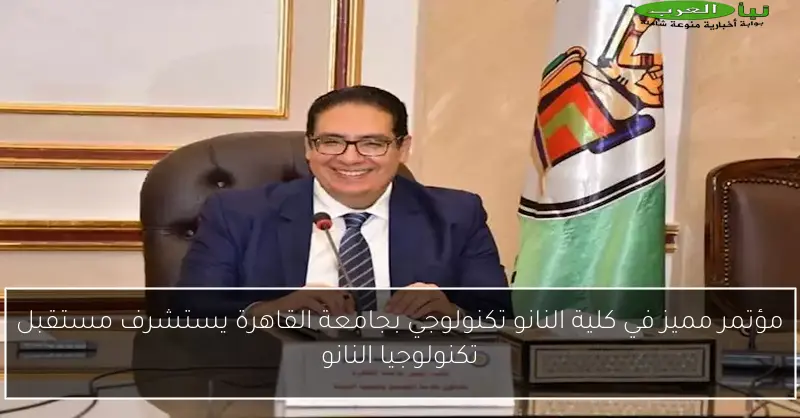 مؤتمر مميز في كلية النانو تكنولوجي بجامعة القاهرة يستشرف مستقبل تكنولوجيا النانو