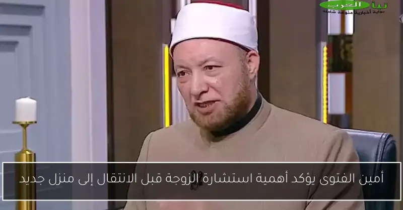 أمين الفتوى يؤكد أهمية استشارة الزوجة قبل الانتقال إلى منزل جديد