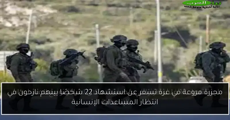 مجزرة مروعة في غزة تسفر عن استشهاد 22 شخصًا بينهم نازحون في انتظار المساعدات الإنسانية