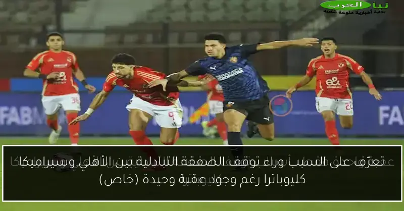 تعرّف على السبب وراء توقف الصفقة التبادلية بين الأهلي وسيراميكا كليوباترا رغم وجود عقبة وحيدة (خاص)