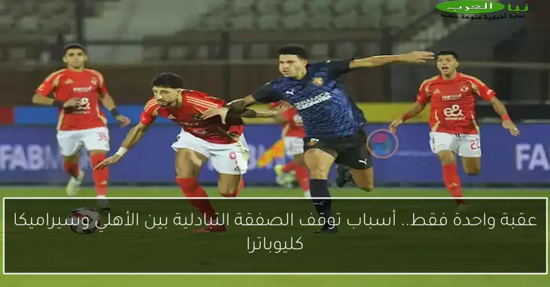 عقبة واحدة فقط.. أسباب توقف الصفقة التبادلية بين الأهلي وسيراميكا كليوباترا