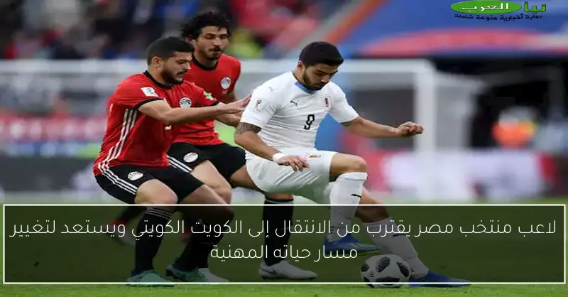 لاعب منتخب مصر يقترب من الانتقال إلى الكويت الكويتي ويستعد لتغيير مسار حياته المهنية