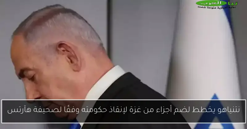 نتنياهو يخطط لضم أجزاء من غزة لإنقاذ حكومته وفقًا لصحيفة هآرتس
