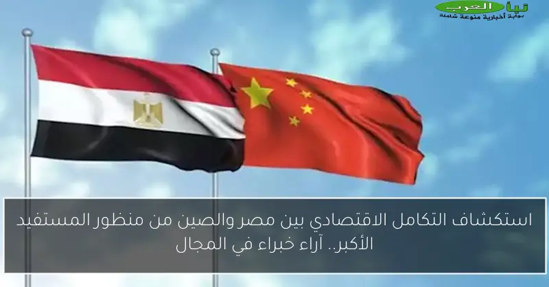 استكشاف التكامل الاقتصادي بين مصر والصين من منظور المستفيد الأكبر.. آراء خبراء في المجال