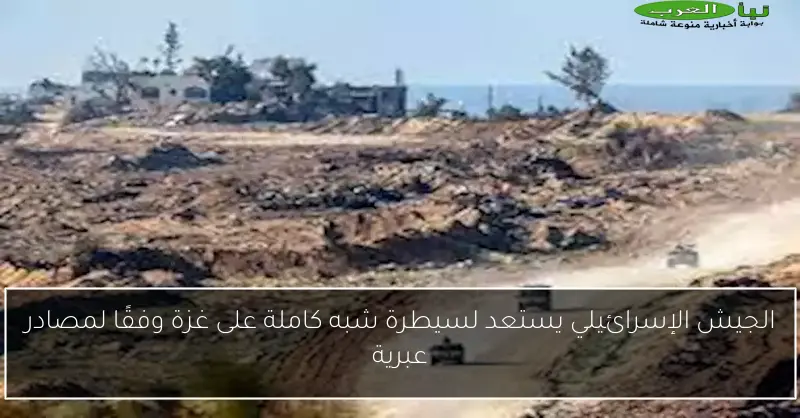 الجيش الإسرائيلي يستعد لسيطرة شبه كاملة على غزة وفقًا لمصادر عبرية