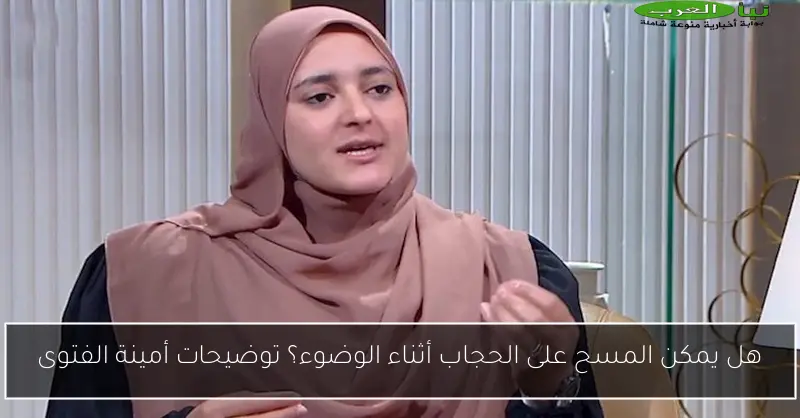 هل يمكن المسح على الحجاب أثناء الوضوء؟ توضيحات أمينة الفتوى