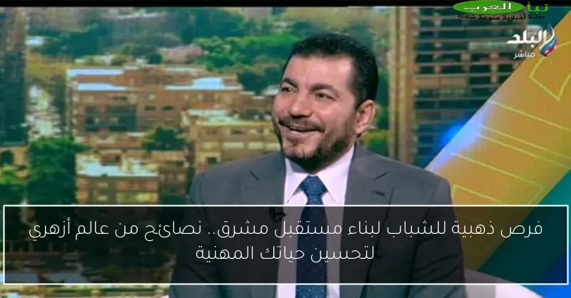 فرص ذهبية للشباب لبناء مستقبل مشرق.. نصائح من عالم أزهري لتحسين حياتك المهنية