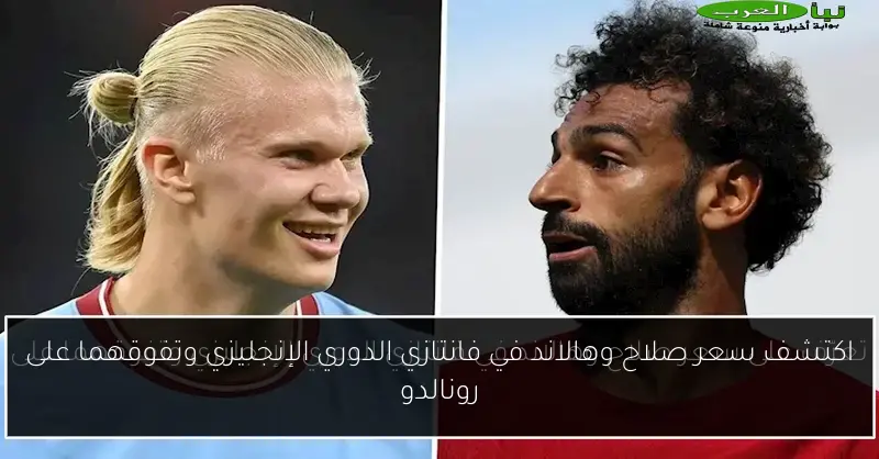 اكتشف سعر صلاح وهالاند في فانتازي الدوري الإنجليزي وتفوقهما على رونالدو