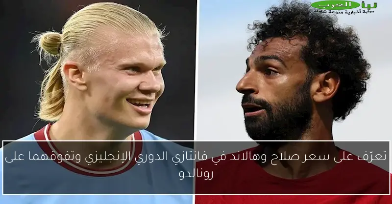تعرّف على سعر صلاح وهالاند في فانتازي الدوري الإنجليزي وتفوقهما على رونالدو