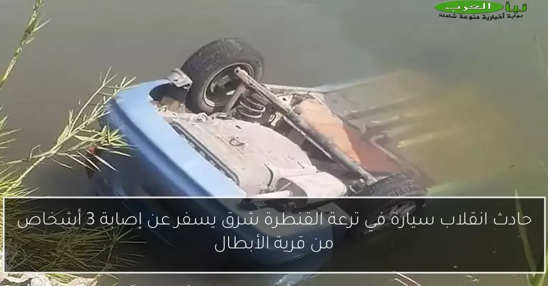 حادث انقلاب سيارة في ترعة القنطرة شرق يسفر عن إصابة 3 أشخاص من قرية الأبطال