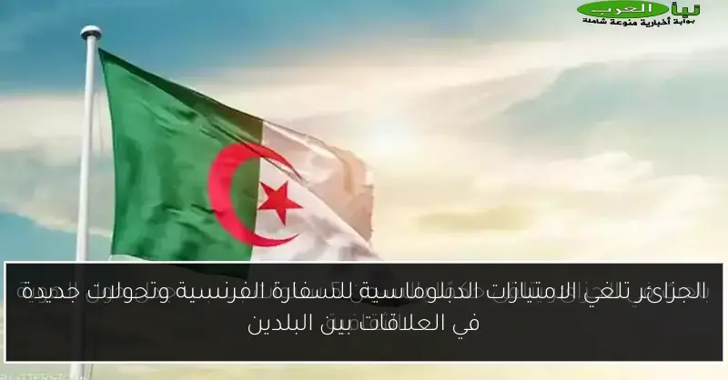 الجزائر تلغي الامتيازات الدبلوماسية للسفارة الفرنسية وتحولات جديدة في العلاقات بين البلدين