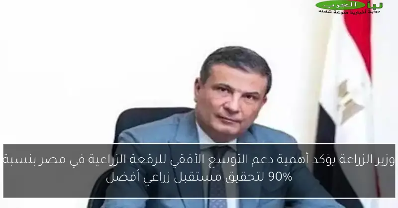 وزير الزراعة يؤكد أهمية دعم التوسع الأفقي للرقعة الزراعية في مصر بنسبة 90% لتحقيق مستقبل زراعي أفضل